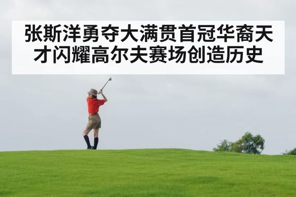 张斯洋勇夺大满贯首冠华裔天才闪耀高尔夫赛场创造历史